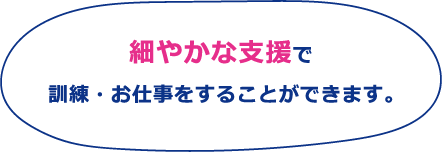 細やかな支援で
訓練・お仕事をすることができます。